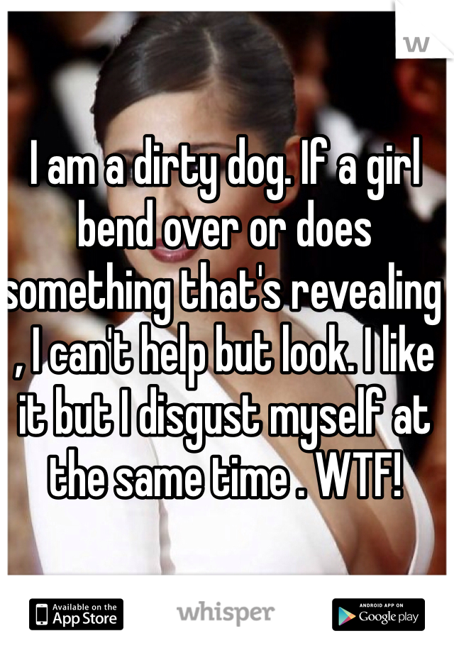 I am a dirty dog. If a girl bend over or does something that's revealing , I can't help but look. I like it but I disgust myself at the same time . WTF!