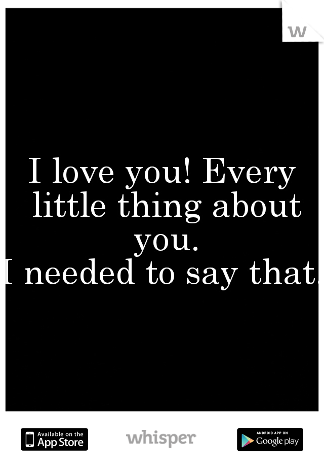 I love you! Every little thing about you.

I needed to say that.
