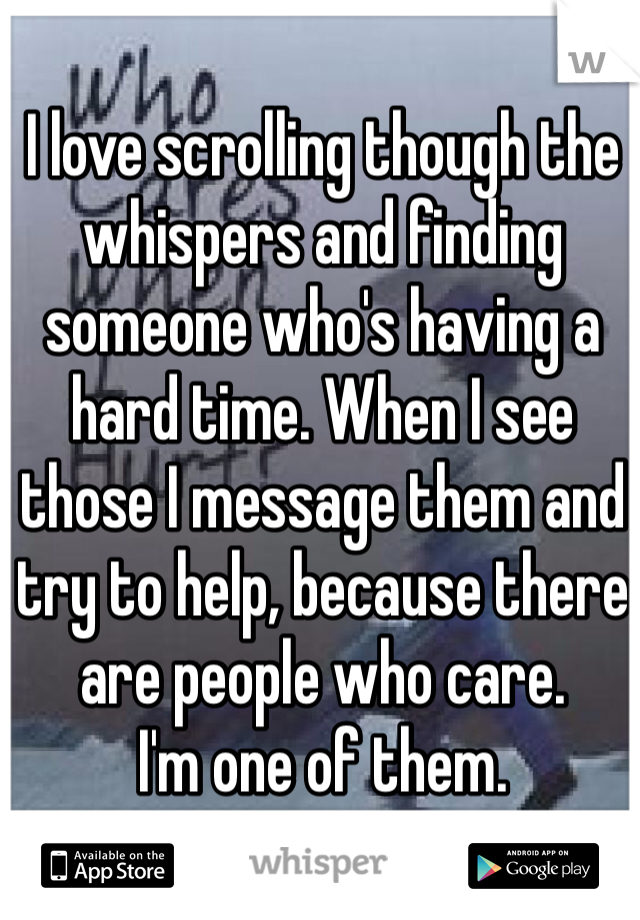 I love scrolling though the whispers and finding someone who's having a hard time. When I see those I message them and try to help, because there are people who care.
I'm one of them.
