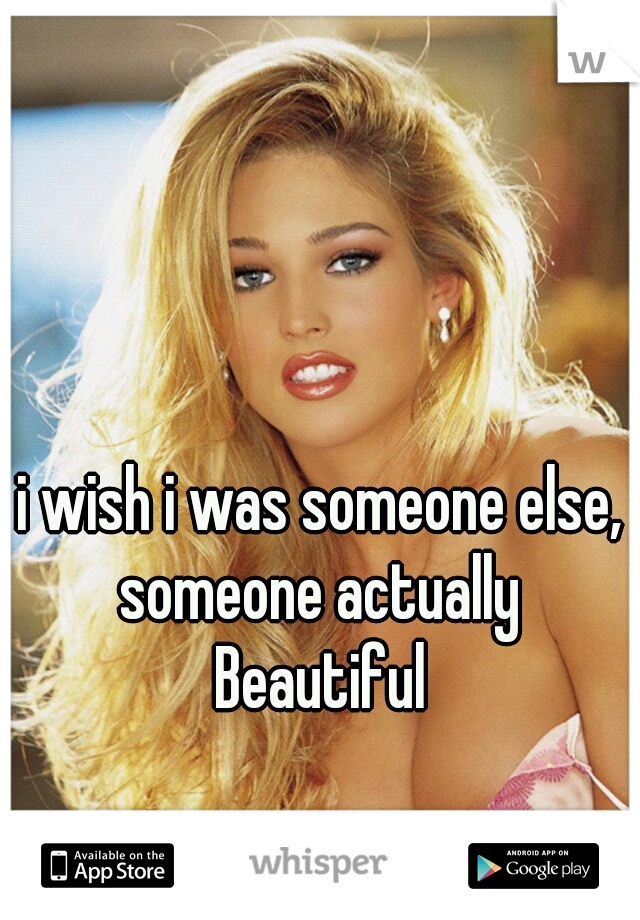 i wish i was someone else, someone actually 
Beautiful