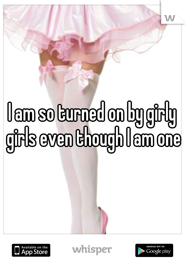 I am so turned on by girly girls even though I am one!