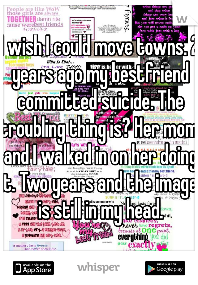 I wish I could move towns. 2 years ago my bestfriend committed suicide. The troubling thing is? Her mom and I walked in on her doing it. Two years and the image is still in my head.