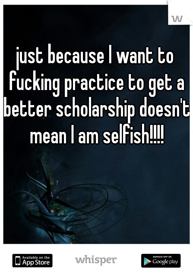 just because I want to fucking practice to get a better scholarship doesn't mean I am selfish!!!!