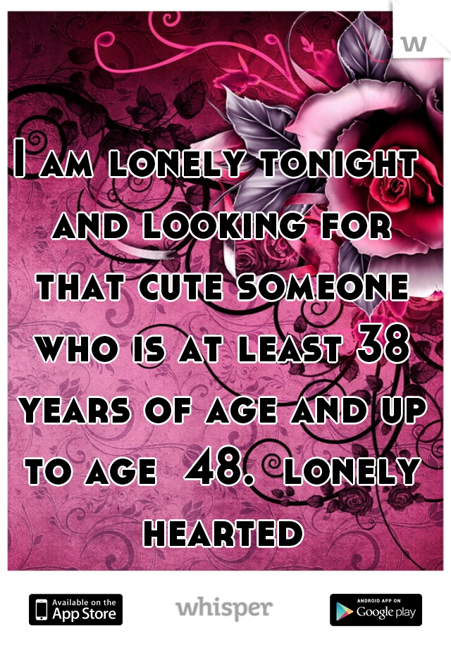 I am lonely tonight and looking for that cute someone who is at least 38 years of age and up to age  48.  lonely hearted