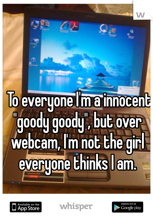  To everyone I'm a innocent "goody goody", but over webcam, I'm not the girl everyone thinks I am.  