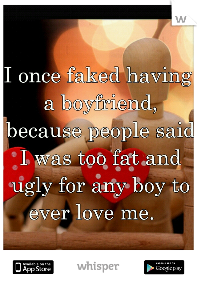 I once faked having a boyfriend, because people said I was too fat and ugly for any boy to ever love me.   