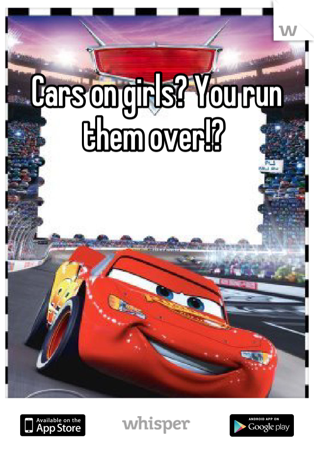 Cars on girls? You run them over!? 