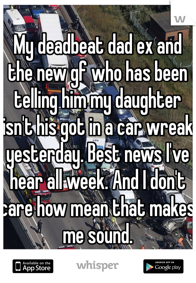 My deadbeat dad ex and the new gf who has been telling him my daughter isn't his got in a car wreak yesterday. Best news I've hear all week. And I don't care how mean that makes me sound.