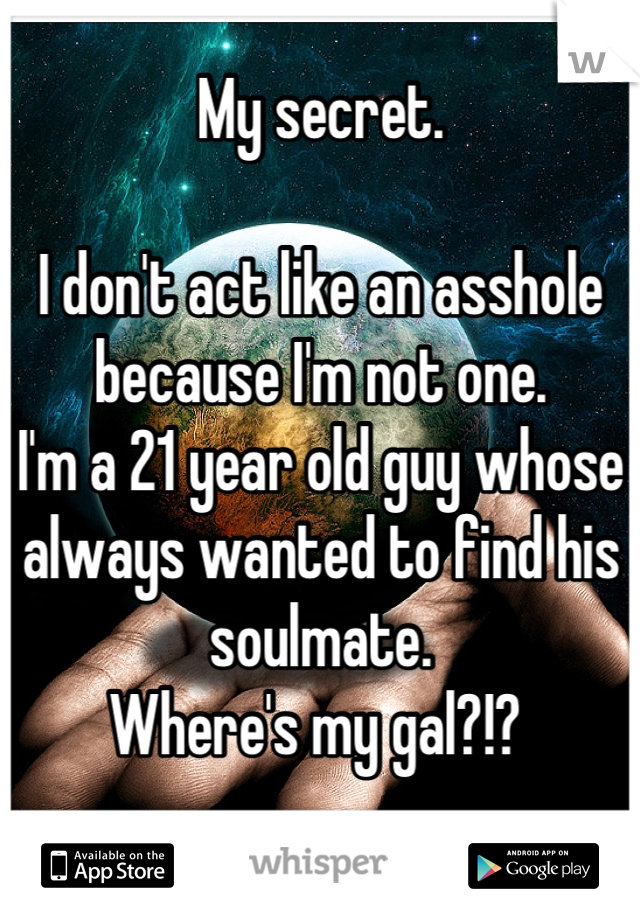 My secret. 

I don't act like an asshole because I'm not one. 
I'm a 21 year old guy whose always wanted to find his soulmate. 
Where's my gal?!? 