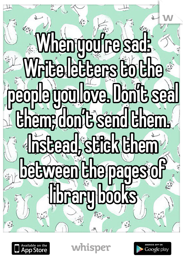 When you’re sad:
Write letters to the people you love. Don’t seal them; don’t send them. Instead, stick them between the pages of library books