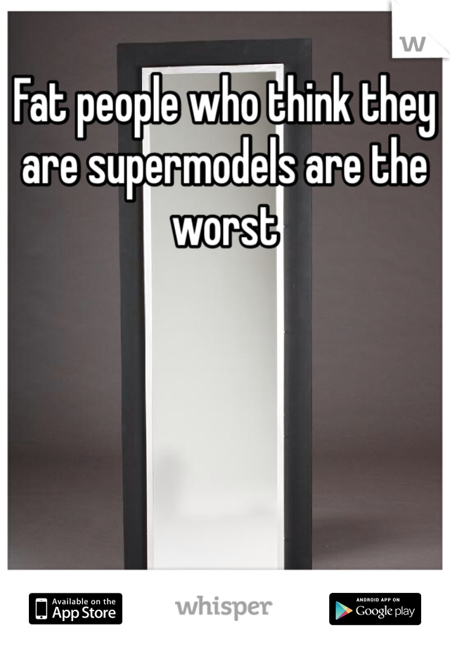 Fat people who think they are supermodels are the worst
