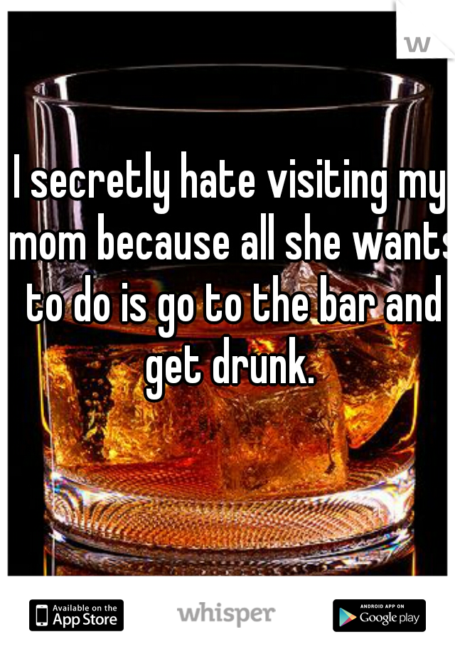I secretly hate visiting my mom because all she wants to do is go to the bar and get drunk. 