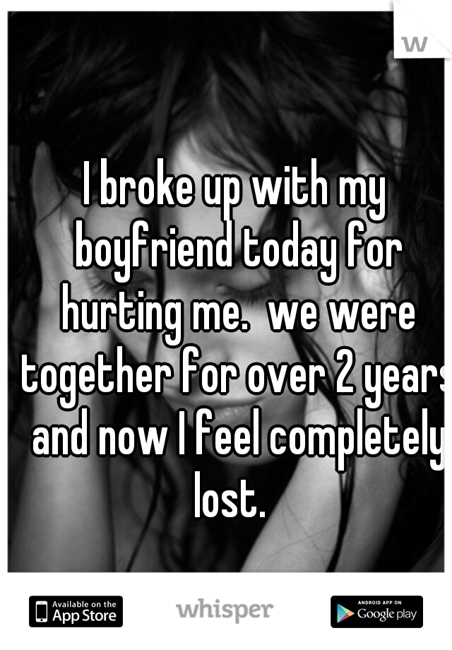 I broke up with my boyfriend today for hurting me.  we were together for over 2 years and now I feel completely lost.  