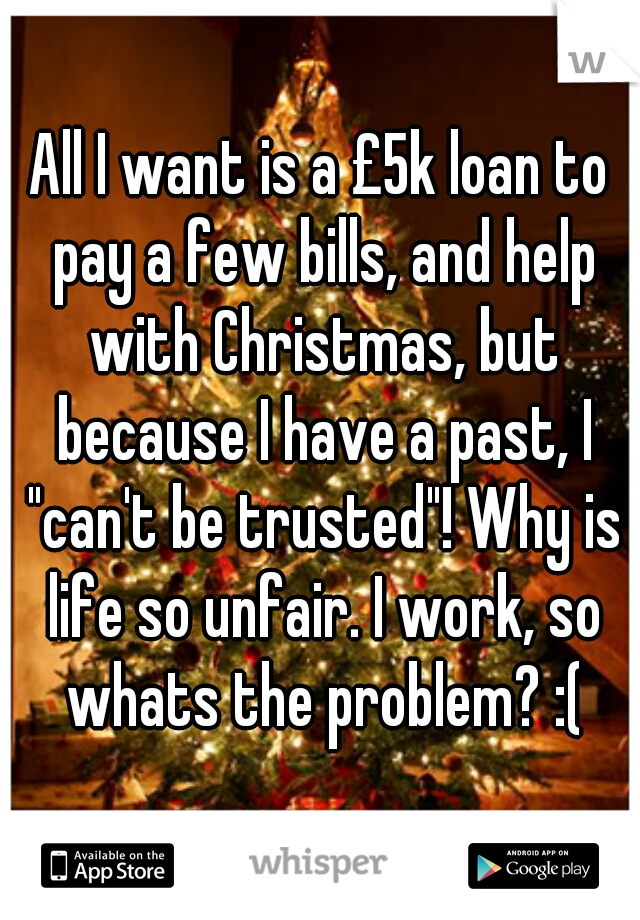 All I want is a £5k loan to pay a few bills, and help with Christmas, but because I have a past, I "can't be trusted"! Why is life so unfair. I work, so whats the problem? :(