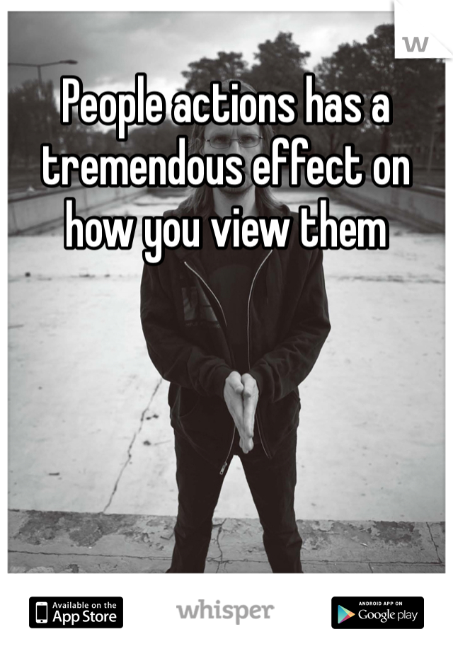 People actions has a tremendous effect on how you view them  