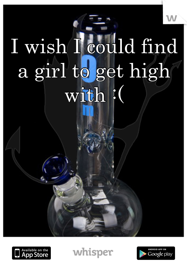 I wish I could find a girl to get high with :(