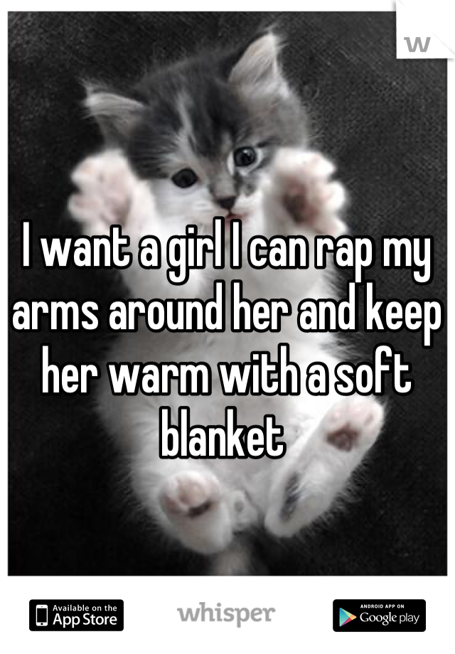 I want a girl I can rap my arms around her and keep her warm with a soft blanket 