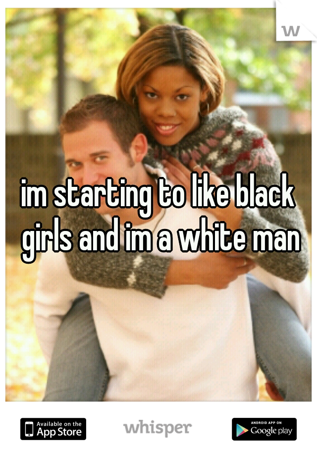 im starting to like black girls and im a white man