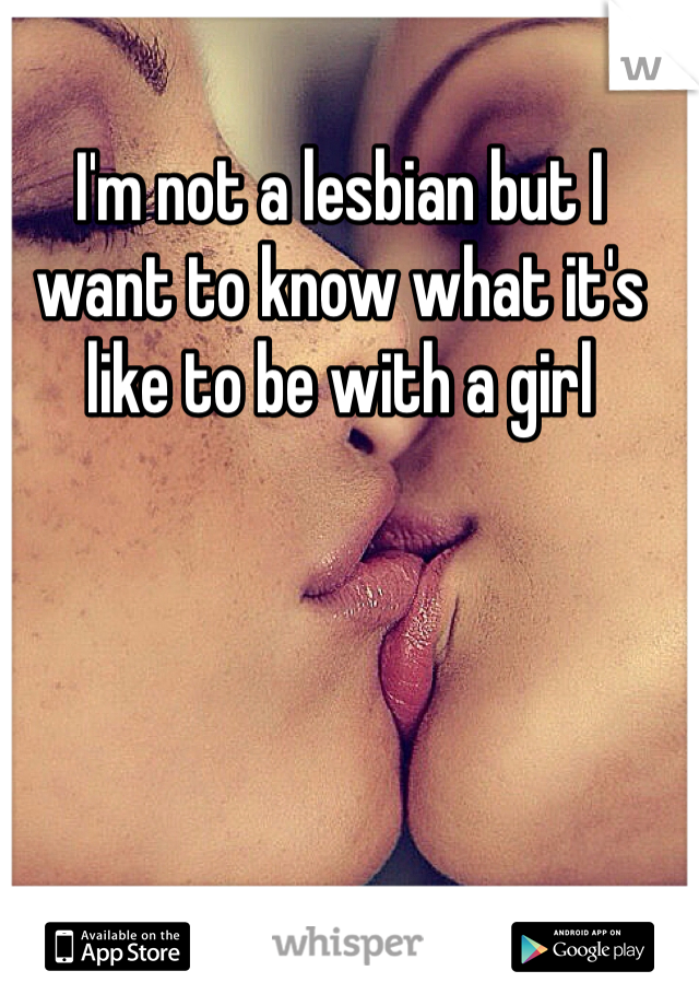 I'm not a lesbian but I want to know what it's like to be with a girl 