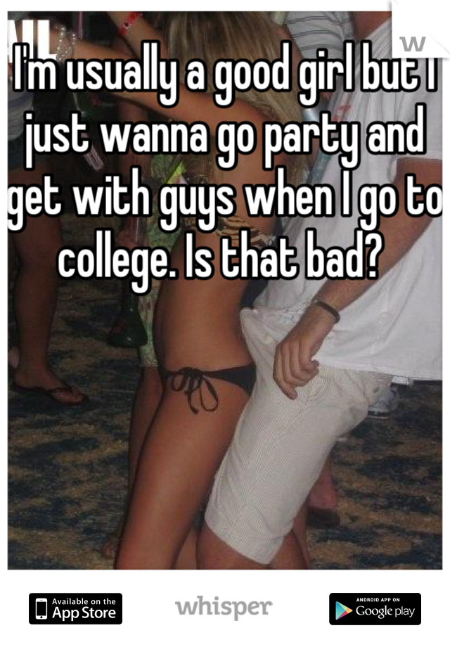I'm usually a good girl but I just wanna go party and get with guys when I go to college. Is that bad? 