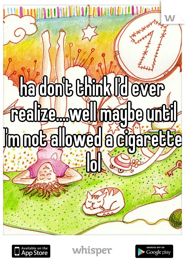 ha don't think I'd ever realize....well maybe until I'm not allowed a cigarette. lol