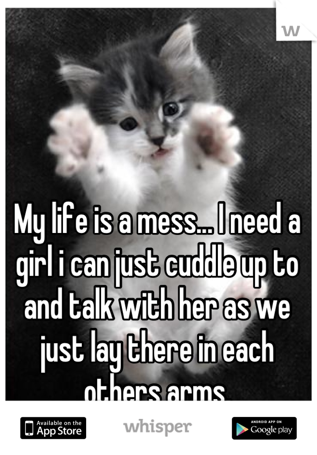 My life is a mess... I need a girl i can just cuddle up to and talk with her as we just lay there in each others arms.