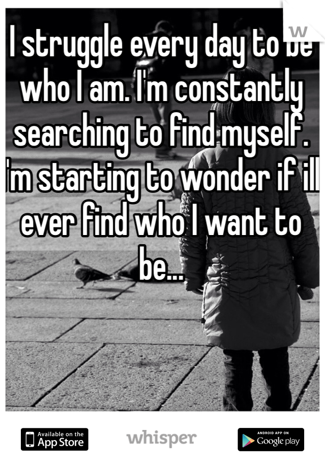 I struggle every day to be who I am. I'm constantly searching to find myself. I'm starting to wonder if ill ever find who I want to be...