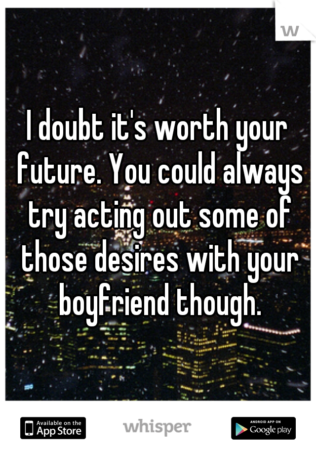 I doubt it's worth your future. You could always try acting out some of those desires with your boyfriend though.