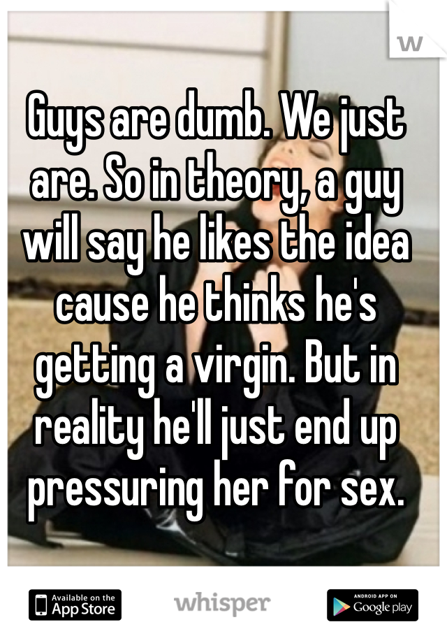 Guys are dumb. We just are. So in theory, a guy will say he likes the idea cause he thinks he's getting a virgin. But in reality he'll just end up pressuring her for sex. 