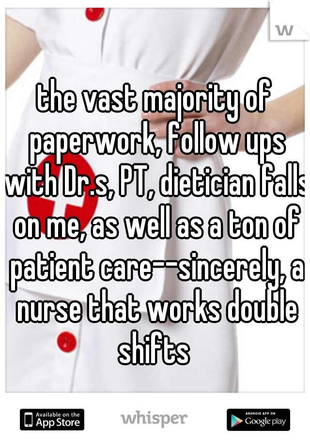 the vast majority of paperwork, follow ups with Dr.s, PT, dietician falls on me, as well as a ton of patient care--sincerely, a nurse that works double shifts 