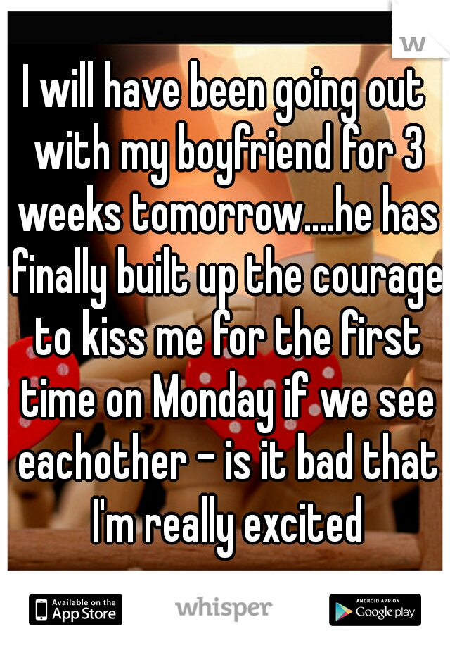 I will have been going out with my boyfriend for 3 weeks tomorrow....he has finally built up the courage to kiss me for the first time on Monday if we see eachother - is it bad that I'm really excited