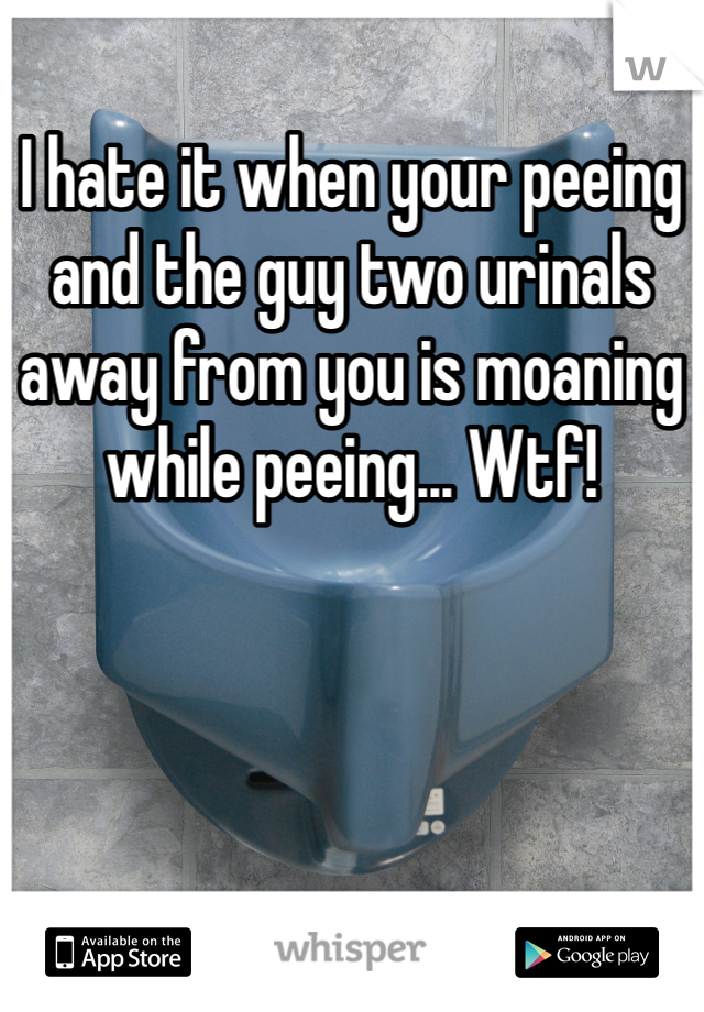 I hate it when your peeing and the guy two urinals away from you is moaning while peeing... Wtf!