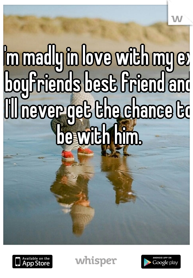 I'm madly in love with my ex boyfriends best friend and I'll never get the chance to be with him.