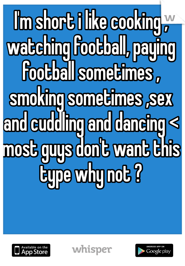 I'm short i like cooking , watching football, paying football sometimes , smoking sometimes ,sex and cuddling and dancing < most guys don't want this type why not ?
