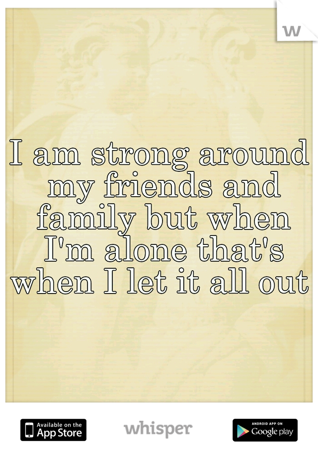 I am strong around my friends and family but when I'm alone that's when I let it all out 