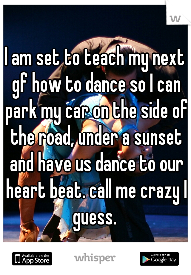I am set to teach my next gf how to dance so I can park my car on the side of the road, under a sunset and have us dance to our heart beat. call me crazy I guess. 