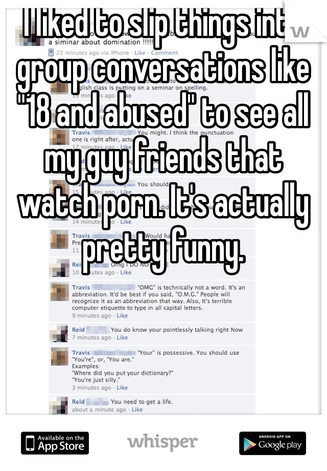 I liked to slip things into group conversations like "18 and abused" to see all my guy friends that watch porn. It's actually pretty funny.