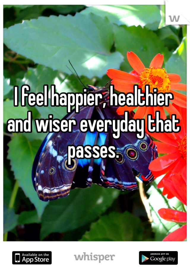 I feel happier, healthier and wiser everyday that passes.