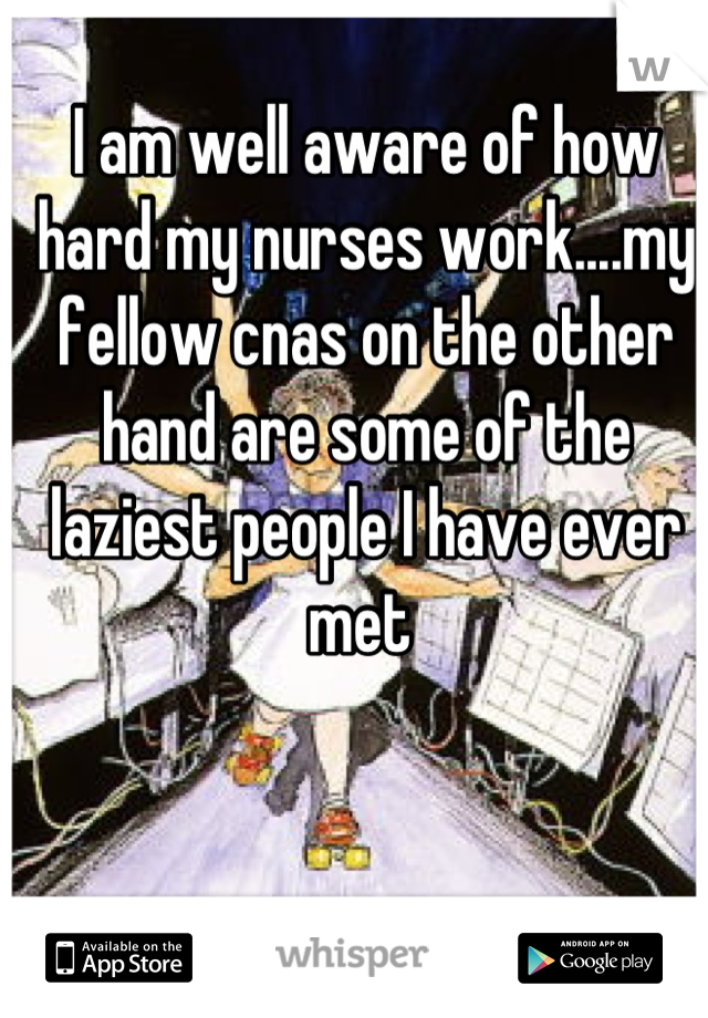 I am well aware of how hard my nurses work....my fellow cnas on the other hand are some of the laziest people I have ever met 
