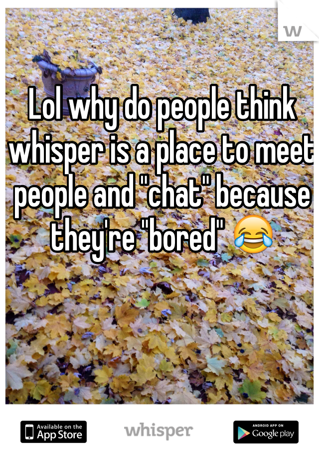 Lol why do people think whisper is a place to meet people and "chat" because they're "bored" 😂
