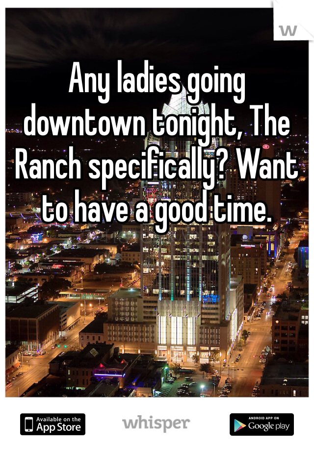 Any ladies going downtown tonight, The Ranch specifically? Want to have a good time.