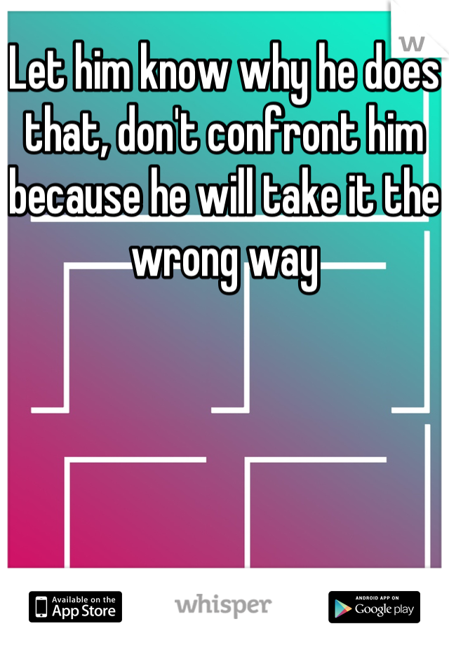 Let him know why he does that, don't confront him because he will take it the wrong way