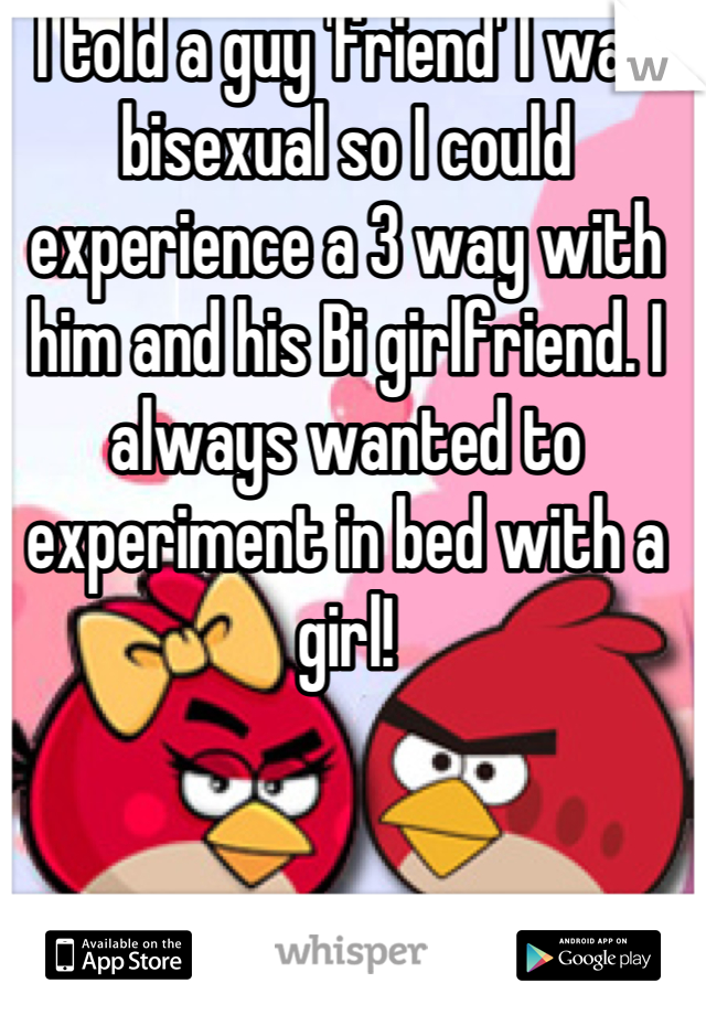 I told a guy 'friend' I was bisexual so I could experience a 3 way with him and his Bi girlfriend. I always wanted to experiment in bed with a girl!