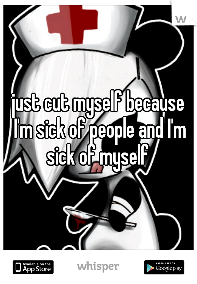 just cut myself because I'm sick of people and I'm sick of myself 
