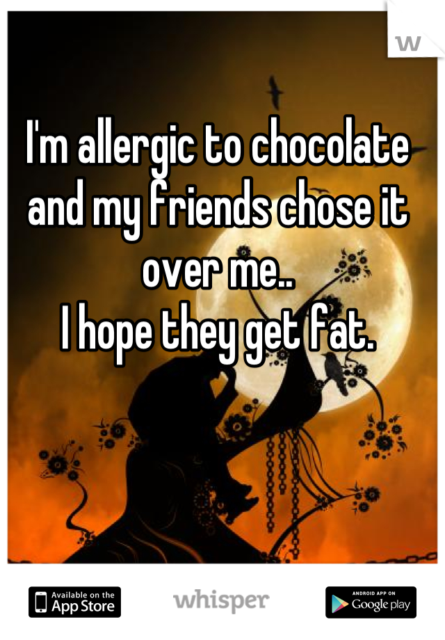 I'm allergic to chocolate and my friends chose it over me..
I hope they get fat.