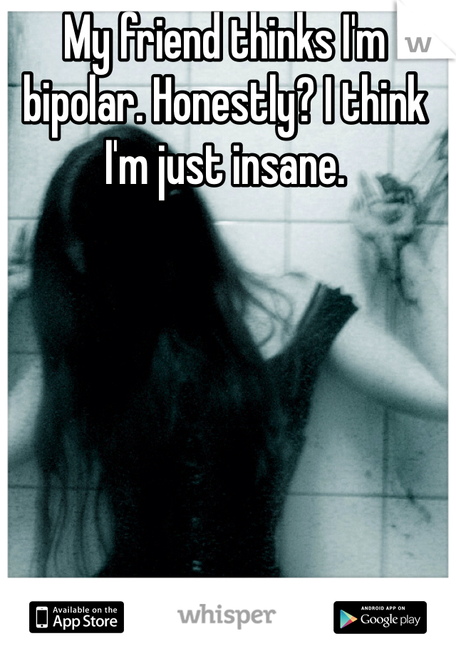 My friend thinks I'm bipolar. Honestly? I think I'm just insane.