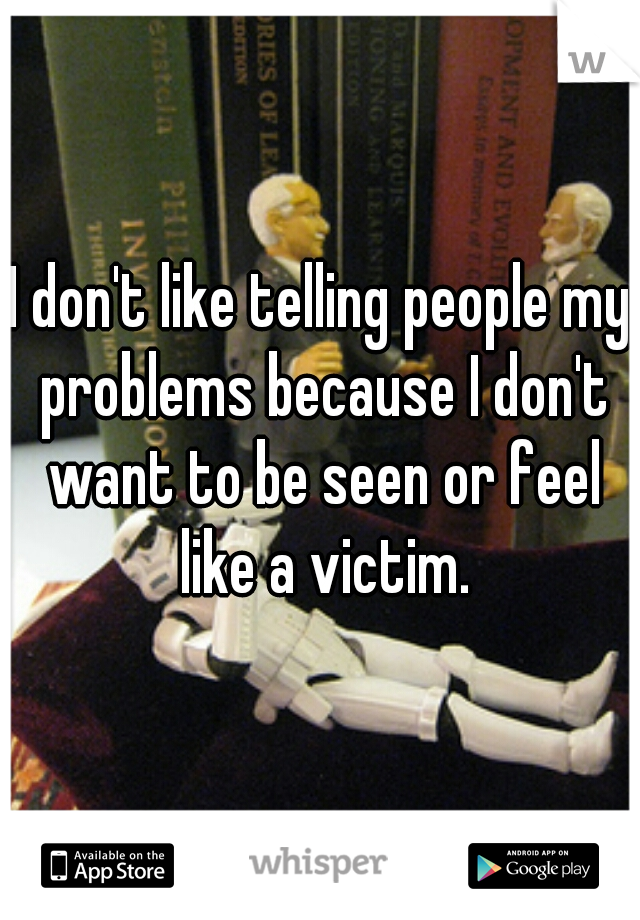 I don't like telling people my problems because I don't want to be seen or feel like a victim.