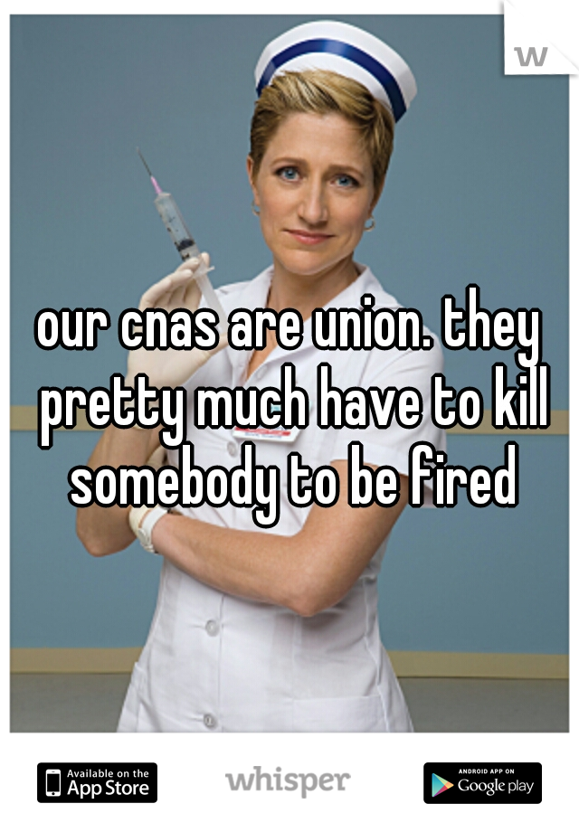 our cnas are union. they pretty much have to kill somebody to be fired