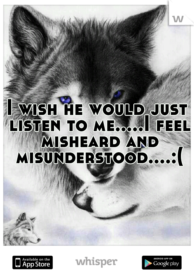 I wish he would just listen to me.....I feel misheard and misunderstood....:(