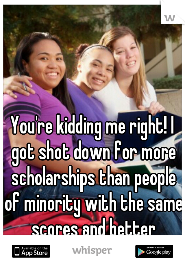 You're kidding me right! I got shot down for more scholarships than people of minority with the same scores and better incomes. 